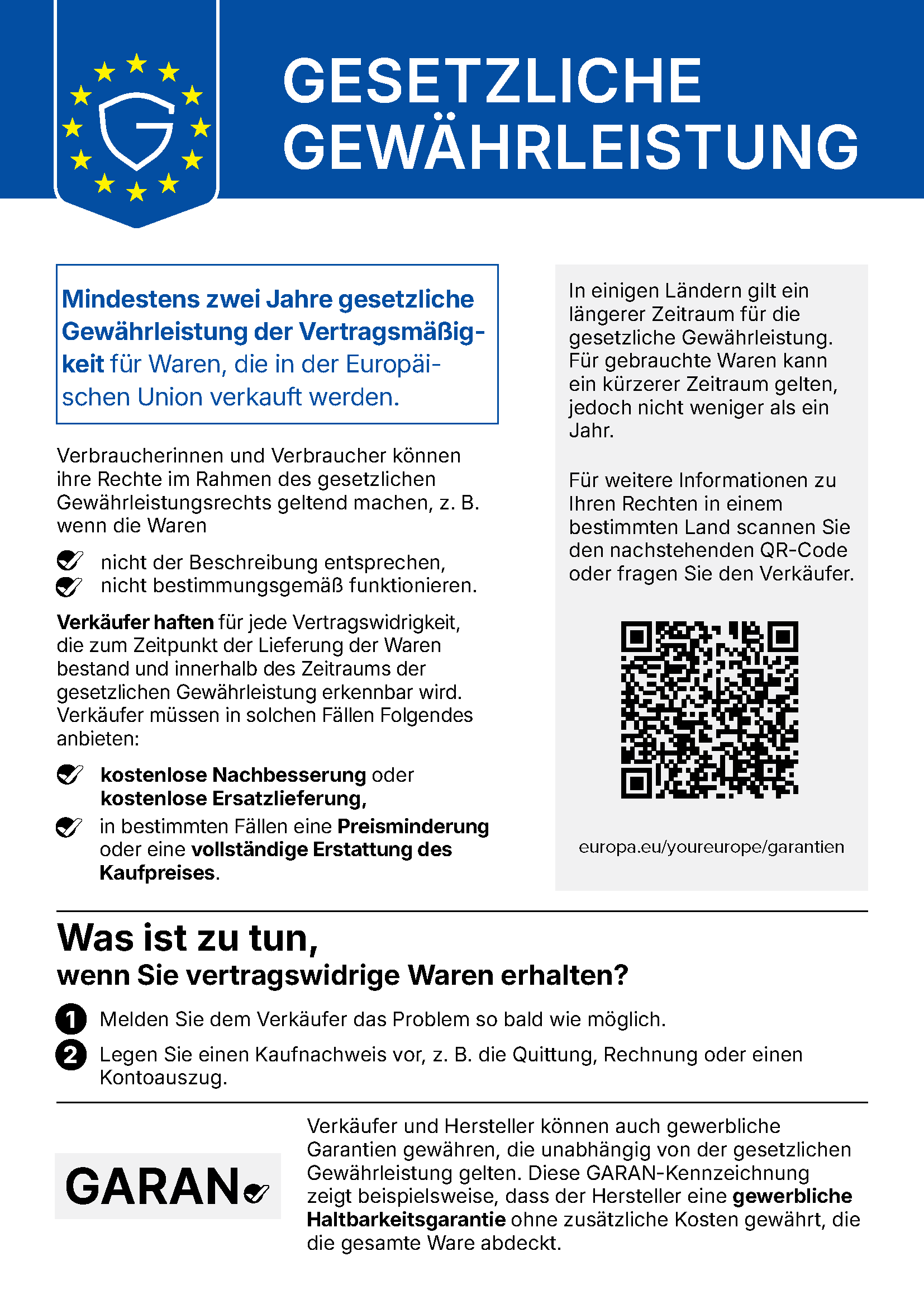 Gesetzliche Gewährleistung: Mindestens zwei Jahre gesetzliche Gewährleistung der Vertragsmäßigkeit für Waren, die in der Europäischen Union verkauft werden. Verbraucherinnen und Verbraucher können ihre Rechte im Rahmen des gesetzlichen Gewährleistungsrechts geltend machen, z. B. wenn die Waren nicht der Beschreibung entsprechen oder nicht bestimmungsgemäß funktionieren. Verkäufer haften für jede Vertragswidrigkeit, die zum Zeitpunkt der Lieferung der Waren bestand und innerhalb des Zeitraums der gesetzlichen Gewährleistung erkennbar wird. Verkäufer müssen in solchen Fällen kostenlose Nachbesserung oder kostenlose Ersatzlieferung, in bestimmten Fällen eine Preisminderung oder eine vollständige Erstattung des Kaufpreises anbieten. In einigen Ländern gilt ein längerer Zeitraum für die gesetzliche Gewährleistung. Für gebrauchte Waren kann ein kürzerer Zeitraum gelten, jedoch nicht weniger als ein Jahr. Weitere Informationen: europa.eu/youreurope/garantien. Was ist zu tun, wenn Sie vertragswidrige Waren erhalten? 1. Melden Sie dem Verkäufer das Problem so bald wie möglich. 2. Legen Sie einen Kaufnachweis vor, z. B. die Quittung, Rechnung oder einen Kontoauszug. Verkäufer und Hersteller können auch gewerbliche Garantien gewähren, die unabhängig von der gesetzlichen Gewährleistung gelten. Die GARAN-Kennzeichnung zeigt beispielsweise, dass der Hersteller eine gewerbliche Haltbarkeitsgarantie ohne zusätzliche Kosten gewährt, die die gesamte Ware abdeckt.